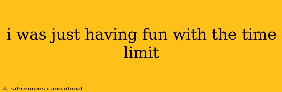 i was just having fun with the time limit i was just having fun with the time limit