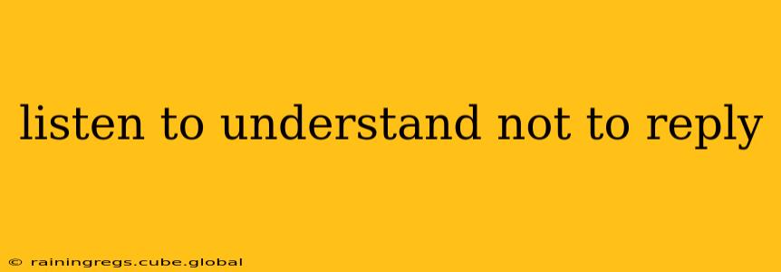 listen to understand not to reply