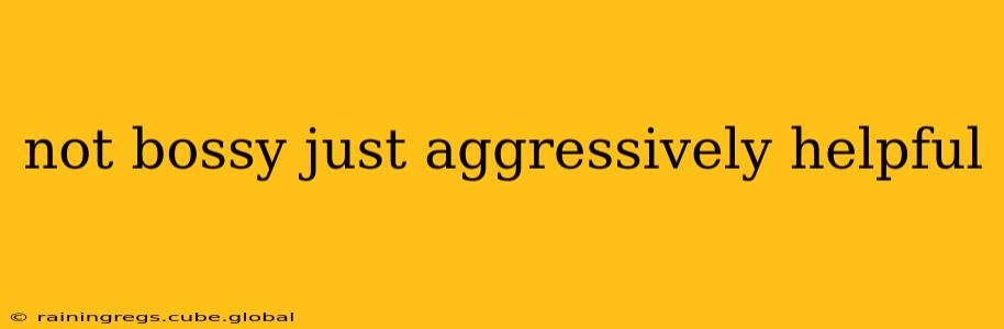 not bossy just aggressively helpful
