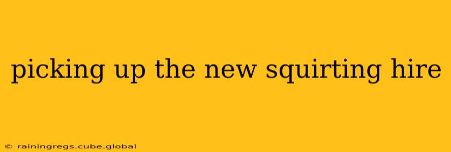 picking up the new squirting hire picking up the new squirting hire
