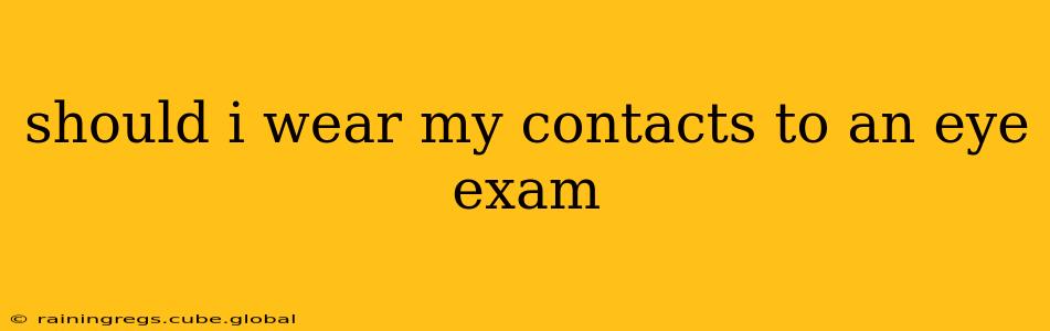 should i wear my contacts to an eye exam