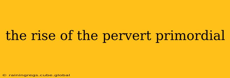the rise of the pervert primordial