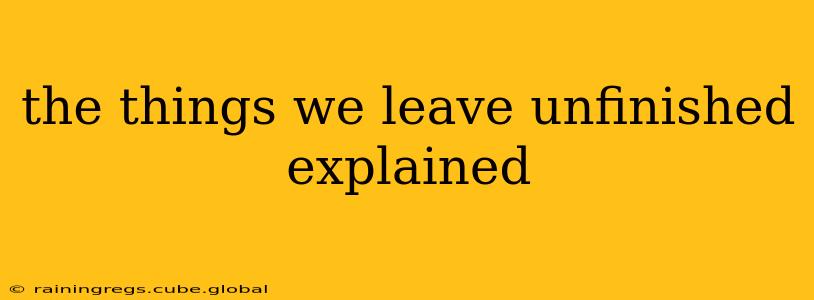 the things we leave unfinished explained