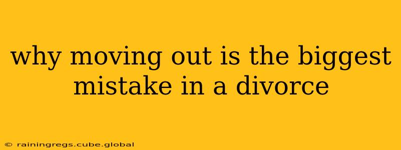 why moving out is the biggest mistake in a divorce