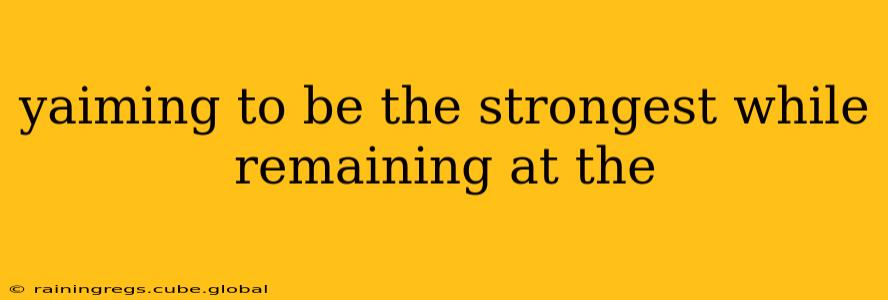 yaiming to be the strongest while remaining at the yaiming to be the strongest while remaining at the